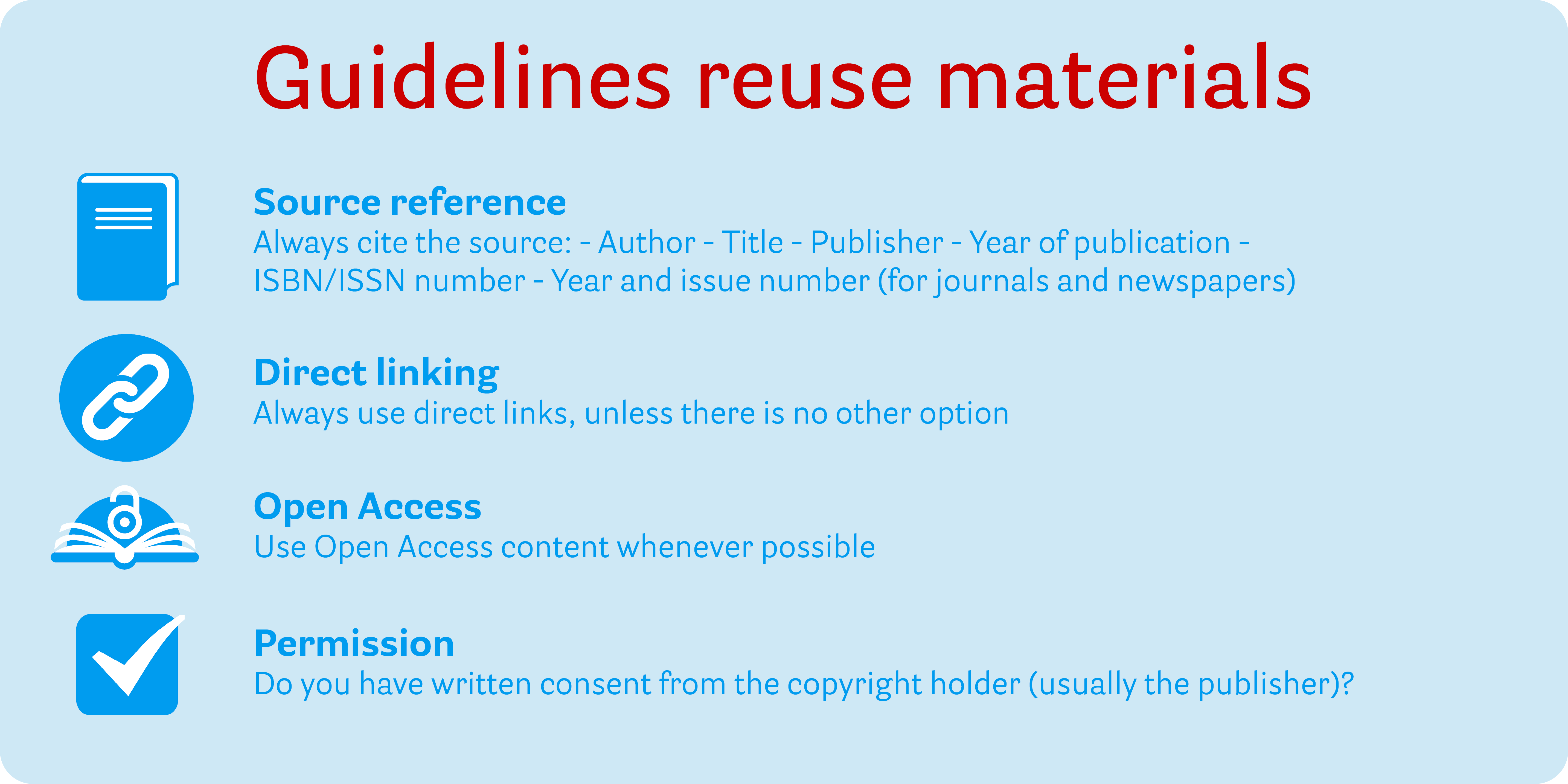 Infographic vuistregels hergebruik: 1. Bronvermelding (Vermeld altijd de bron: - Auteur - Titel - Uitgever - Jaar uitgave -Always cite the source: - Author - Title - Publisher - Year of publication) 2. Direct linken (Gebruik altijd directe links, tenzij het echt niet anders kan) 3. Open Access (Gebruik zoveel mogelijk (links naar) Open Access content) 4. Toestemming (Heb je (schriftelijk) toestemming van de auteursrechthebbende (veelal de uitgever)?