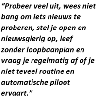 `Probeer veel uit, wees niet bang om iets nieuws te proberen. stel je open en nieuwsgierig op, leef zonder loopbaanplan en vraag je regelmatig af of je niet teveel routine en automatische piloot ervaart.´